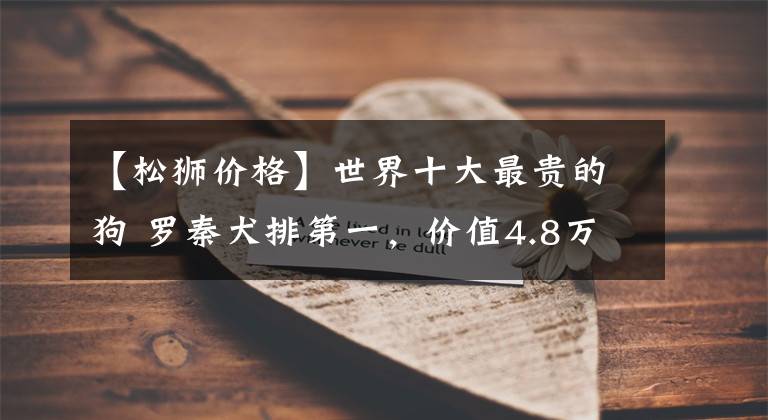 【松狮价格】世界十大最贵的狗 罗秦犬排第一，价值4.8万元