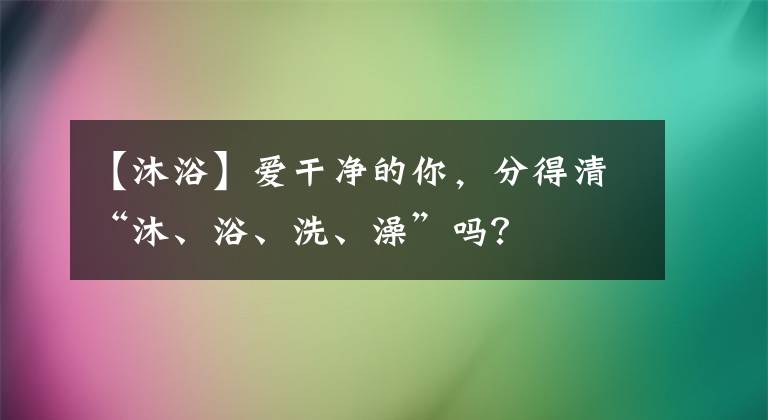 【沐浴】爱干净的你，分得清“沐、浴、洗、澡”吗？