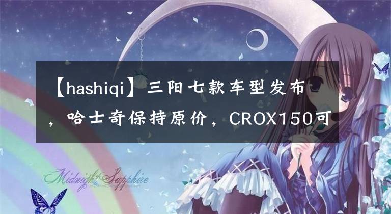 【hashiqi】三阳七款车型发布，哈士奇保持原价，CROX150可能会火