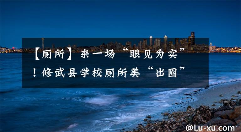 【厕所】来一场“眼见为实”！修武县学校厕所美“出圈”获教育部调研组点赞