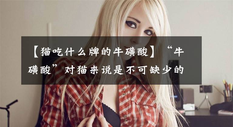 【猫吃什么牌的牛磺酸】“牛磺酸”对猫来说是不可缺少的，但怎样补充才能称得上科学。文章配图