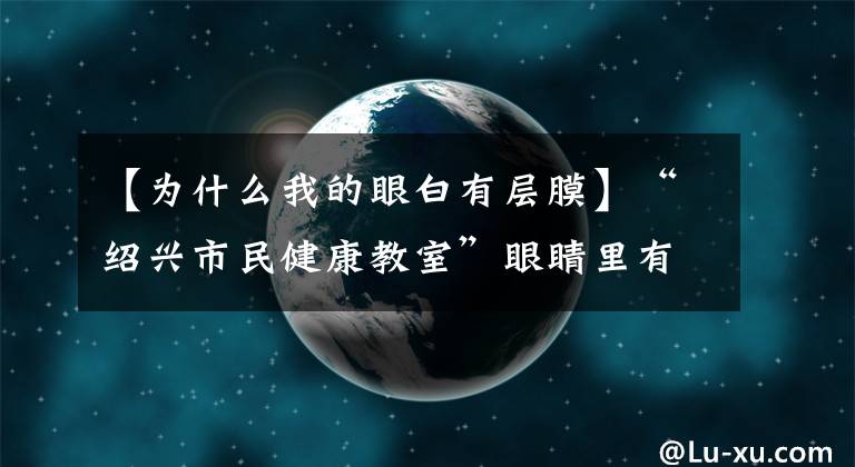 【为什么我的眼白有层膜】“绍兴市民健康教室”眼睛里有“白幕”，重要吗？