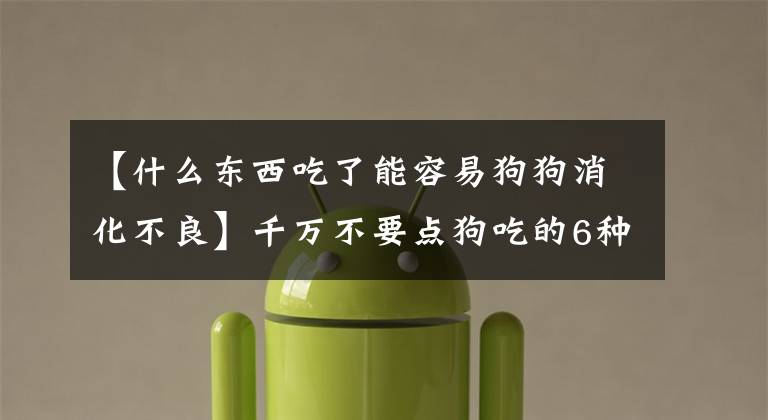 【什么东西吃了能容易狗狗消化不良】千万不要点狗吃的6种食物，有人实际上吃了一半文章配图