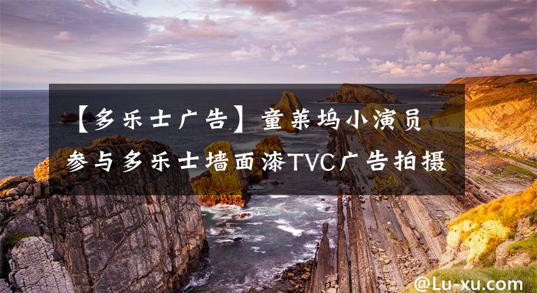 【多乐士广告】童莱坞小演员参与多乐士墙面漆TVC广告拍摄
