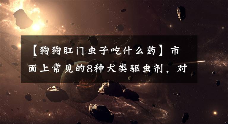 【狗狗肛门虫子吃什么药】市面上常见的8种犬类驱虫剂，对抗10多种犬寄生虫，驱虫效果广的市长/市场要点文章配图
