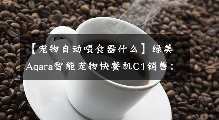 【宠物自动喂食器什么】绿美Aqara智能宠物快餐机C1销售：369元，不怕网络堵塞。文章配图