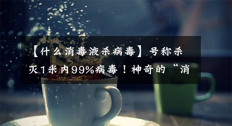 【什么消毒液杀病毒】号称杀灭1米内99%病毒！神奇的“消毒卡”真有效吗？