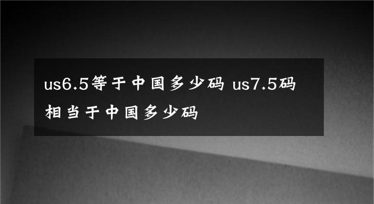 us6.5等于中国多少码 us7.5码相当于中国多少码