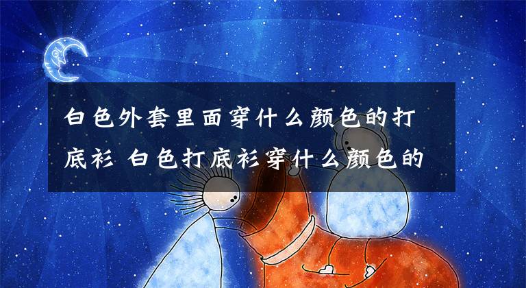 白色外套里面穿什么颜色的打底衫 白色打底衫穿什么颜色的外套好看文章配图