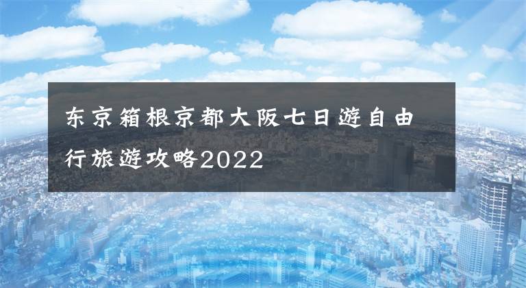 东京箱根京都大阪七日游自由行旅游攻略2022