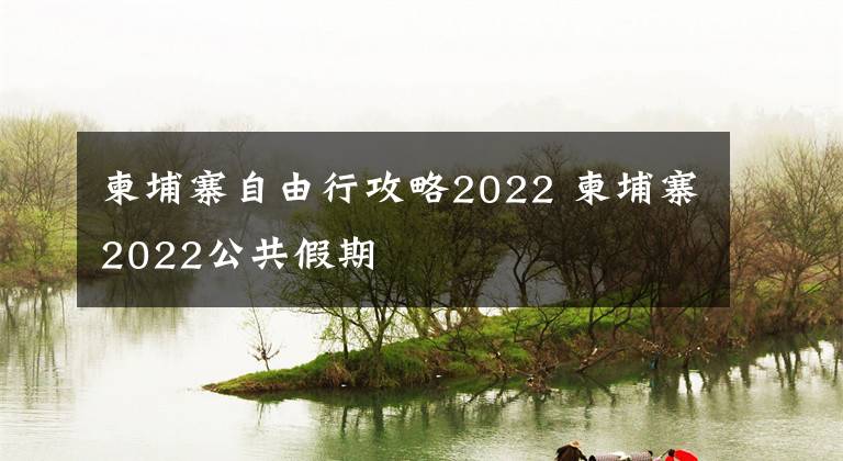 柬埔寨自由行攻略2022 柬埔寨2022公共假期