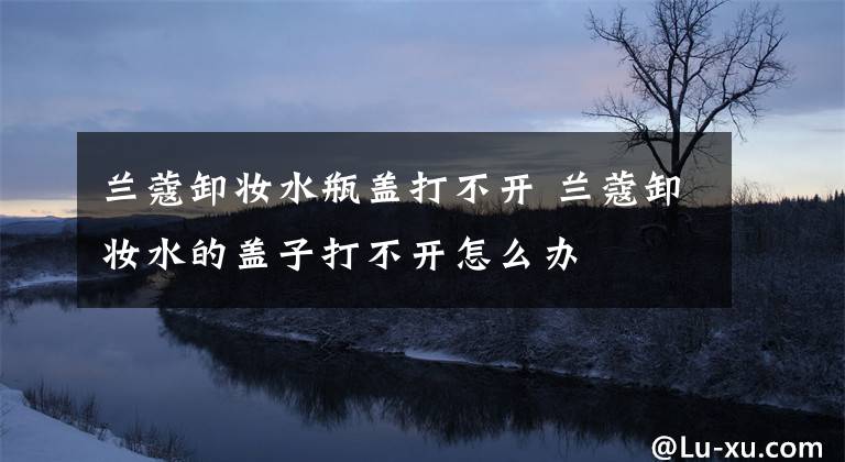 兰蔻卸妆水瓶盖打不开 兰蔻卸妆水的盖子打不开怎么办文章配图