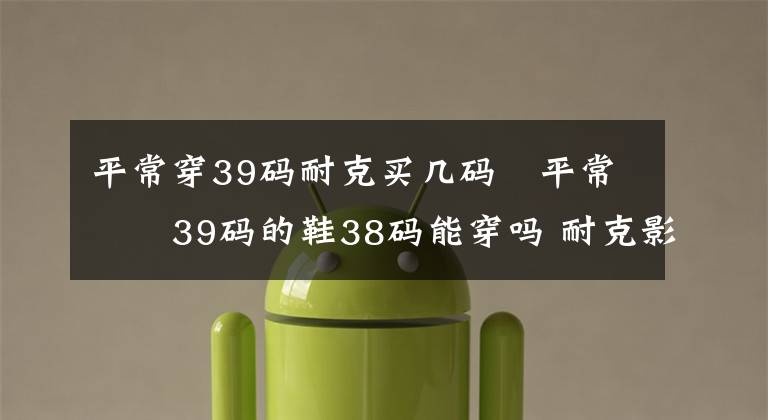 平常穿39码耐克买几码 平常穿39码的鞋38码能穿吗 耐克影子灰38码和39码相差多少