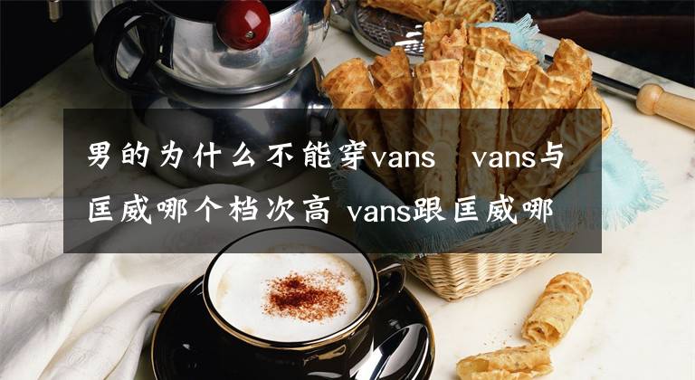 男的为什么不能穿vans vans与匡威哪个档次高 vans跟匡威哪个好