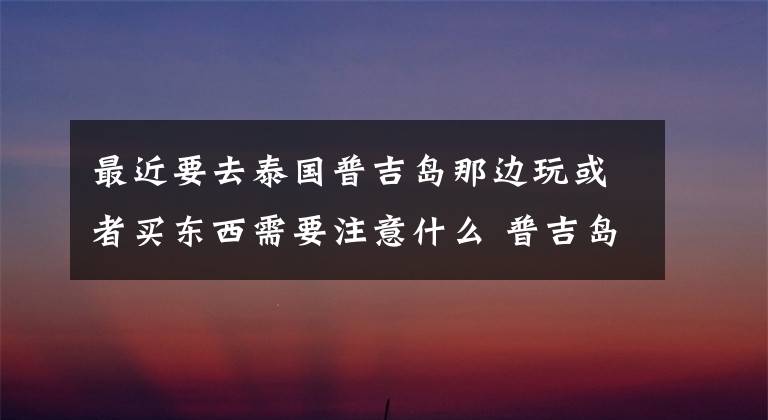 最近要去泰国普吉岛那边玩或者买东西需要注意什么 普吉岛出海必须报团吗