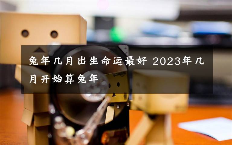 兔年几月出生命运最好 2023年几月开始算兔年