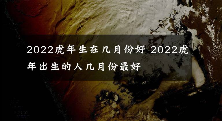 2022虎年生在几月份好 2022虎年出生的人几月份最好