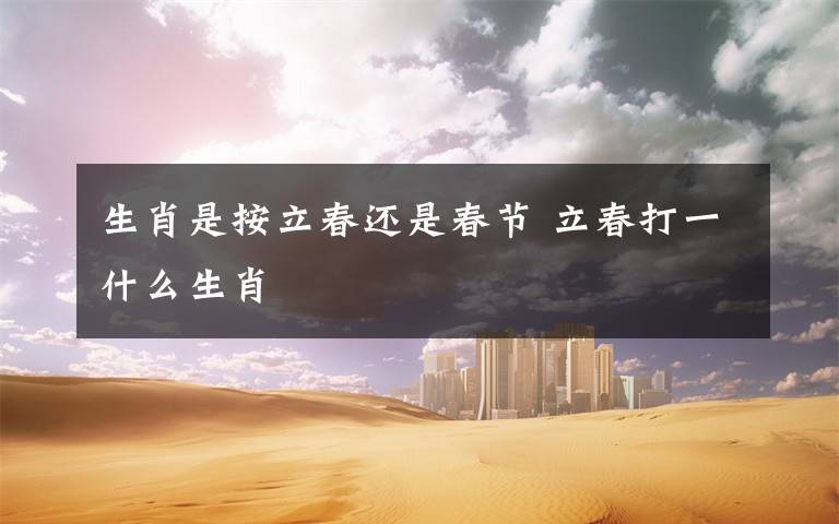 生肖是按立春还是春节 立春打一什么生肖文章配图