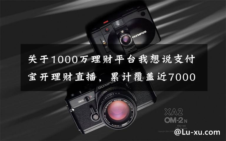 关于1000万理财平台我想说支付宝开理财直播，累计覆盖近7000万人次，手把手教老人如何防骗