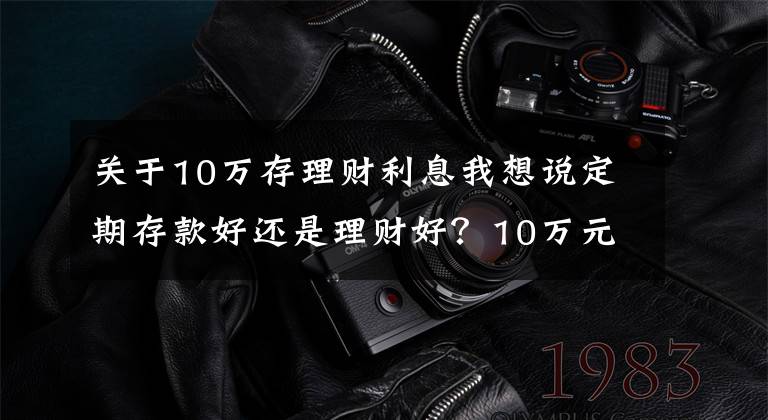 关于10万存理财利息我想说定期存款好还是理财好？10万元一年利息多少？