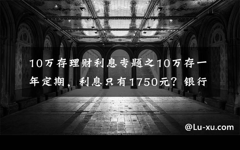 10万存理财利息专题之10万存一年定期，利息只有1750元？银行员工：“这样存”利息翻倍