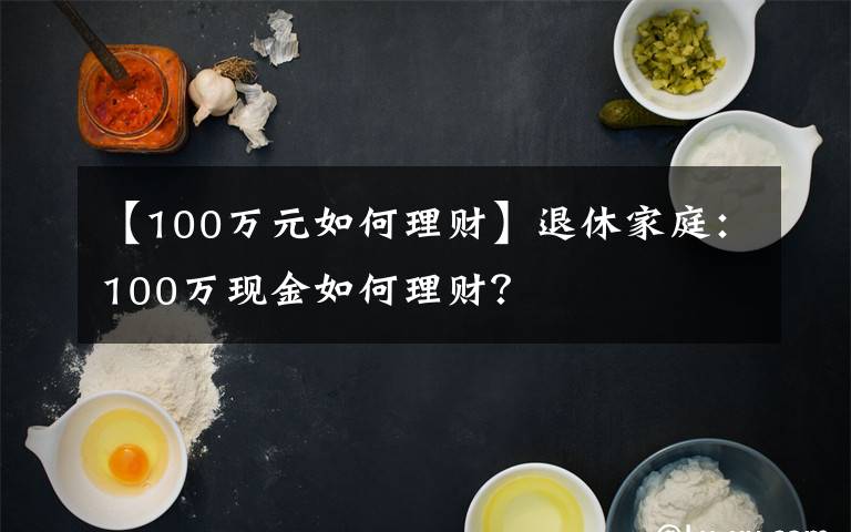 【100万元如何理财】退休家庭：100万现金如何理财？