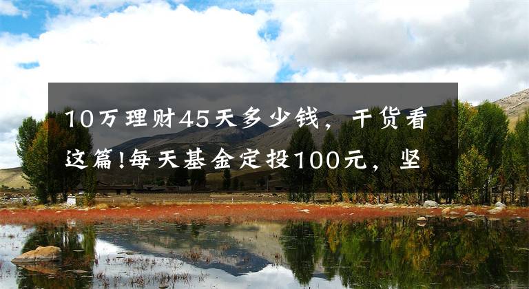 10万理财45天多少钱，干货看这篇!每天基金定投100元，坚持投10年，收益能达到多少？