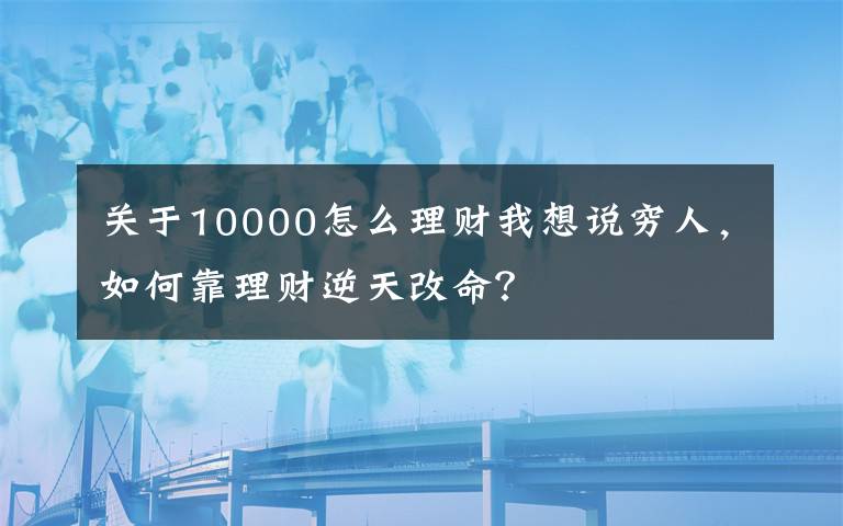 关于10000怎么理财我想说穷人，如何靠理财逆天改命？