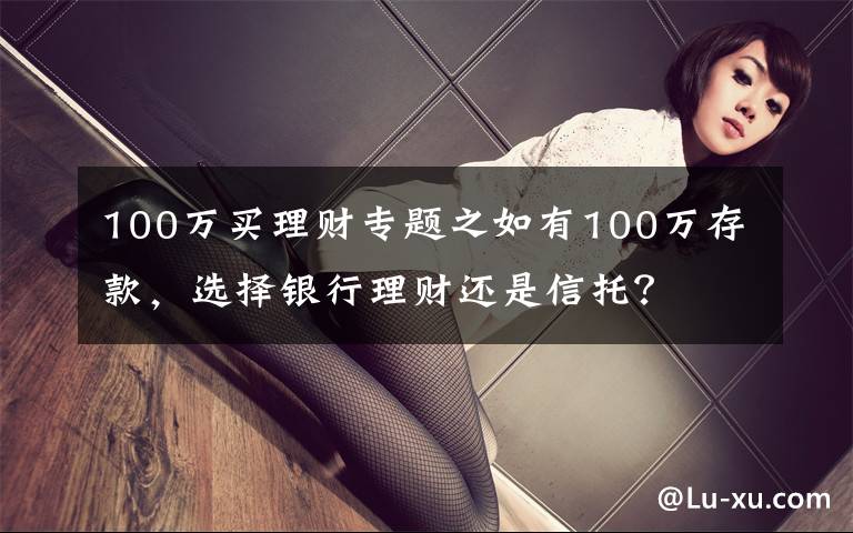 100万买理财专题之如有100万存款，选择银行理财还是信托？