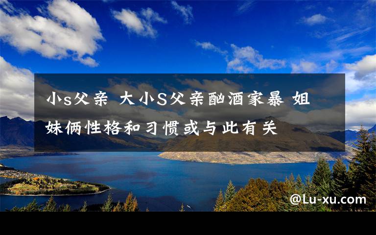 小s父亲 大小S父亲酗酒家暴 姐妹俩性格和习惯或与此有关文章配图