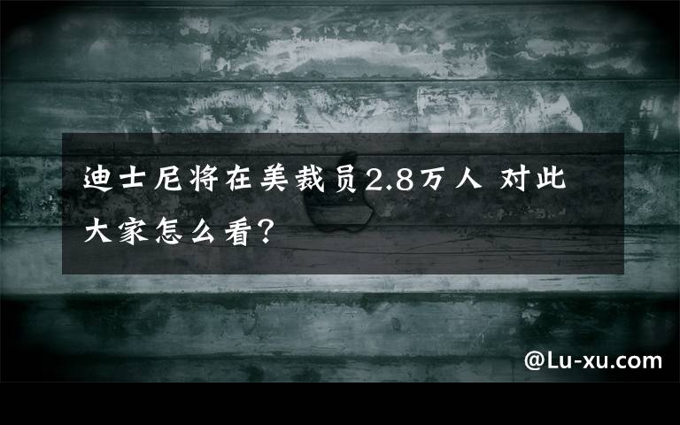 迪士尼将在美裁员2.8万人 对此大家怎么看？文章配图