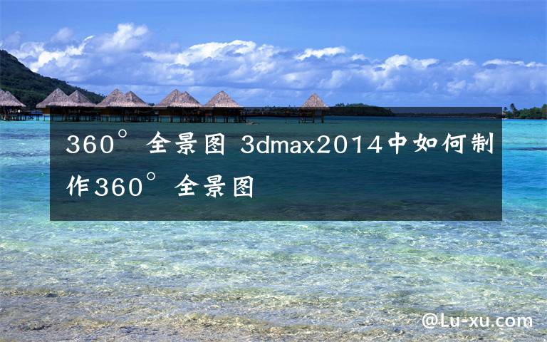 360°全景图 3dmax2014中如何制作360°全景图文章配图
