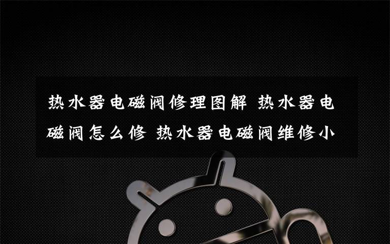热水器电磁阀修理图解 热水器电磁阀怎么修 热水器电磁阀维修小技巧【图解】文章配图