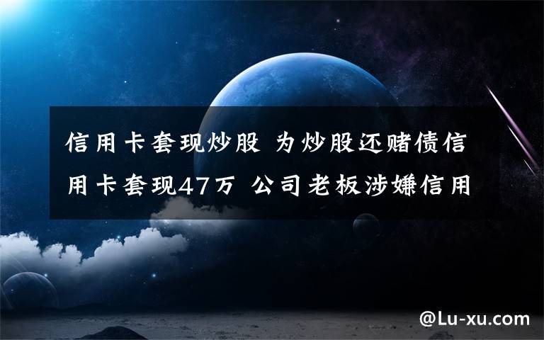 信用卡套现炒股 为炒股还赌债信用卡套现47万 公司老板涉嫌信用卡诈骗被刑拘文章配图