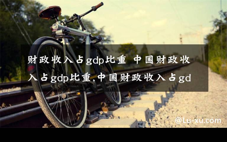 财政收入占gdp比重 中国财政收入占gdp比重,中国财政收入占gdp比重下降文章配图