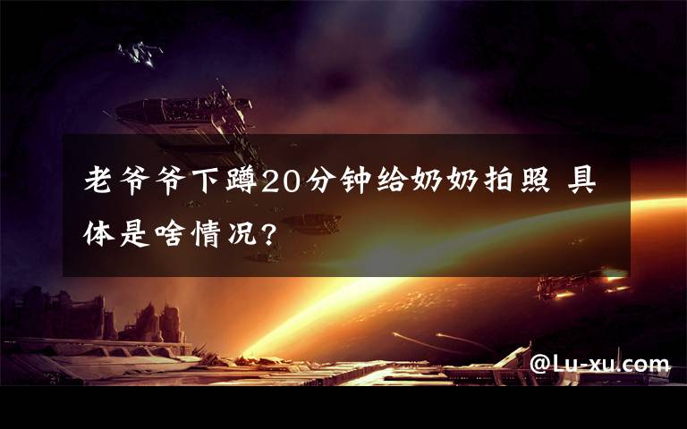 老爷爷下蹲20分钟给奶奶拍照 具体是啥情况?