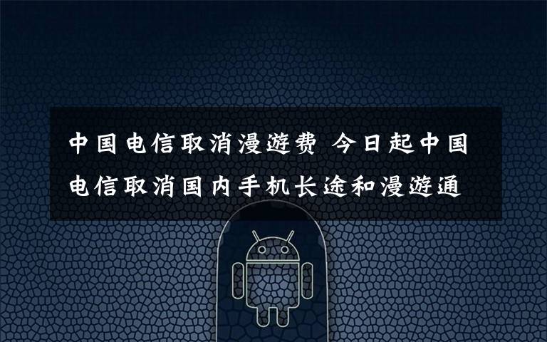 中国电信取消漫游费 今日起中国电信取消国内手机长途和漫游通话费