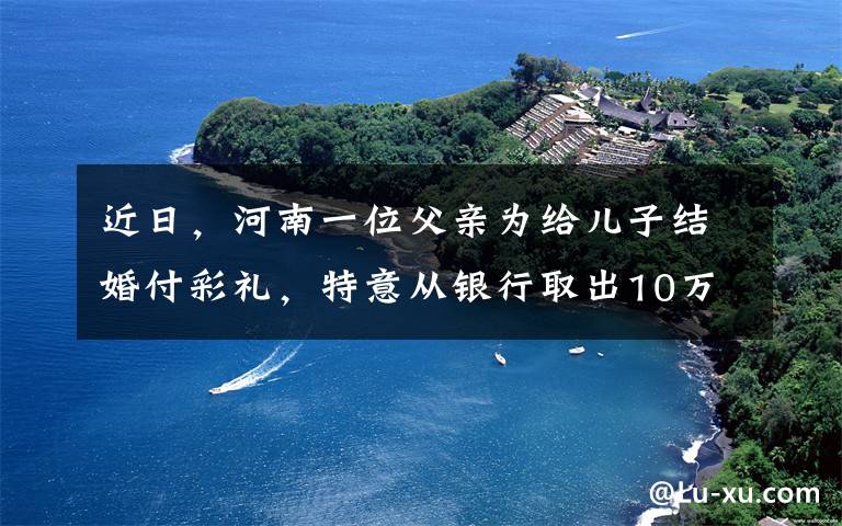 近日，河南一位父亲为给儿子结婚付彩礼，特意从银行取出10万元，没想到随后的一幕却让全家人气哭