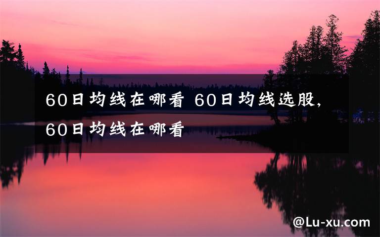 60日均线在哪看 60日均线选股,60日均线在哪看文章配图
