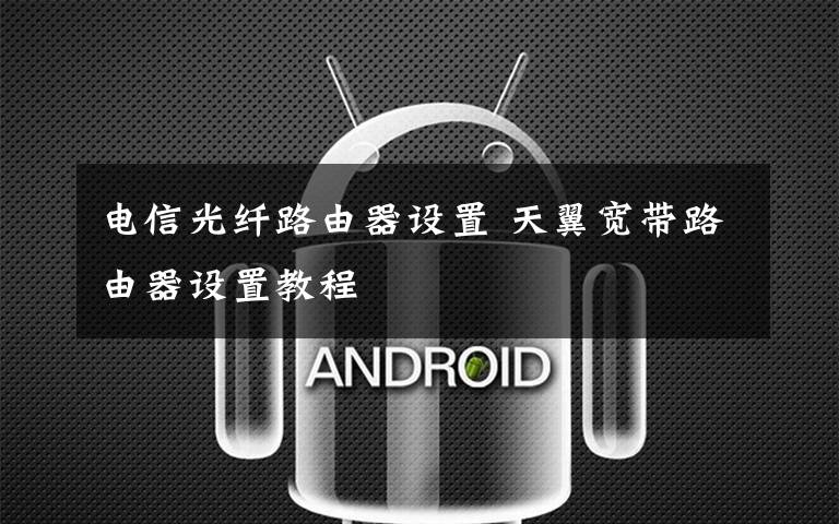 电信光纤路由器设置 天翼宽带路由器设置教程文章配图
