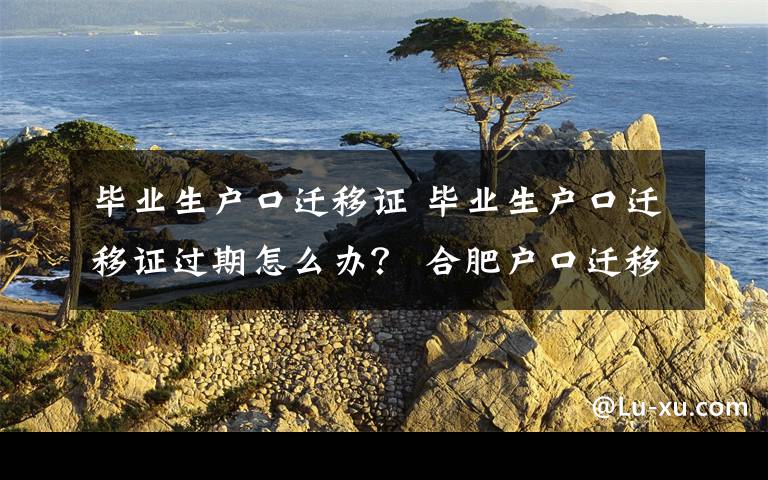 毕业生户口迁移证 毕业生户口迁移证过期怎么办？ 合肥户口迁移办理指南