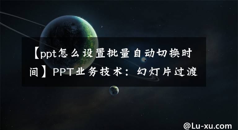 【ppt怎么设置批量自动切换时间】PPT业务技术：幻灯片过渡动画持续时间和自动过渡时间有什么区别？