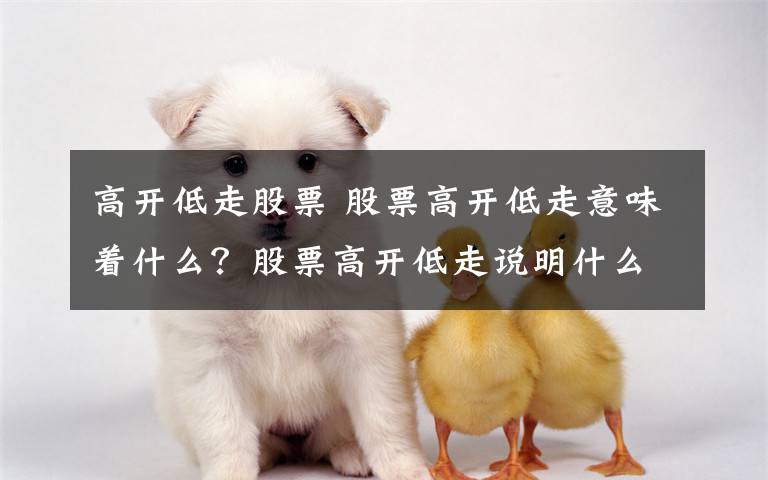 高开低走股票 股票高开低走意味着什么？股票高开低走说明什么？文章配图