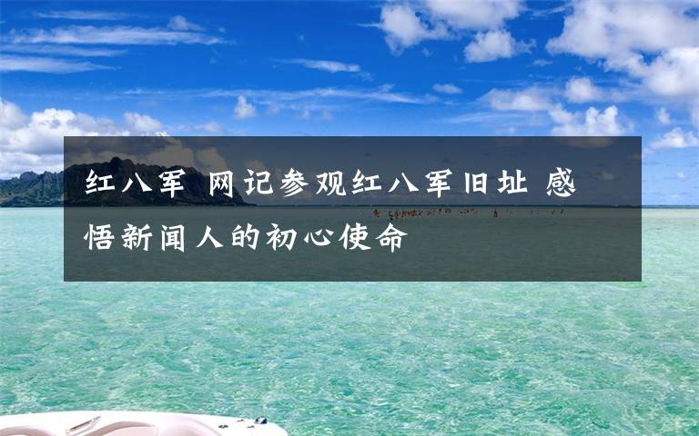 红八军 网记参观红八军旧址 感悟新闻人的初心使命文章配图