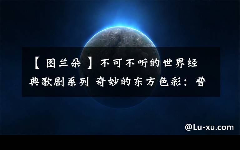 【 图兰朵 】不可不听的世界经典歌剧系列 奇妙的东方色彩：普契尼的“天鹅之歌”——《图兰朵》文章配图