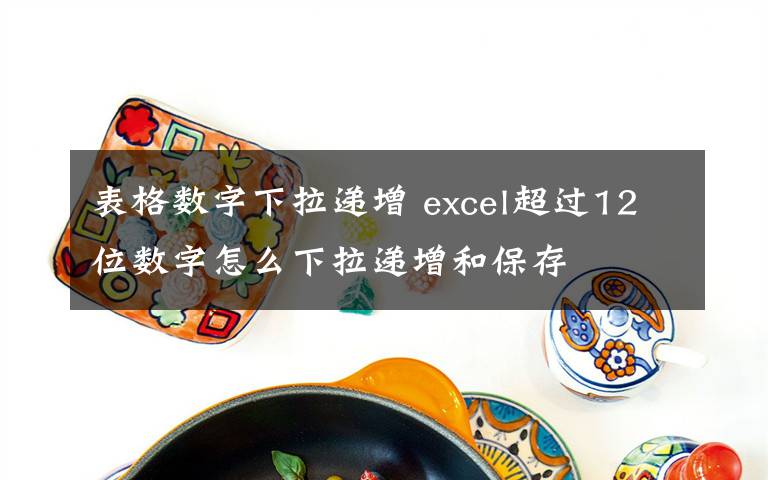 表格数字下拉递增 excel超过12位数字怎么下拉递增和保存文章配图
