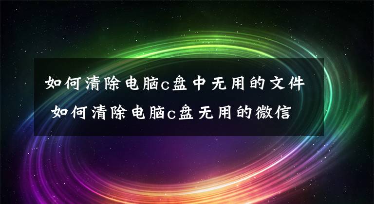 如何清除电脑c盘中无用的文件 如何清除电脑c盘无用的微信文件文章配图