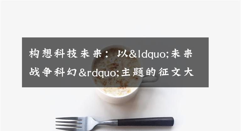 构想科技未来：以“未来战争科幻”主题的征文大赛正式开启文章配图