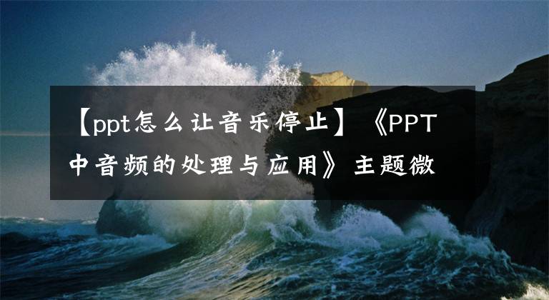 【ppt怎么让音乐停止】《PPT中音频的处理与应用》主题微型课程(3)