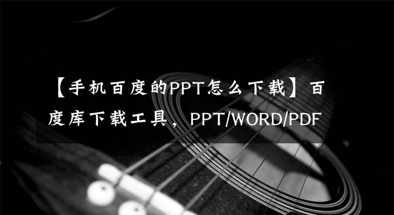 【手机百度的PPT怎么下载】百度库下载工具，PPT/WORD/PDF/TXT免费下载文章配图